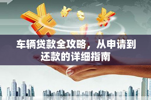 资兴车辆贷款全攻略，从申请到还款的详细指南