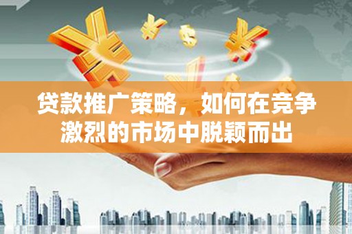 资兴贷款推广策略，如何在竞争激烈的市场中脱颖而出