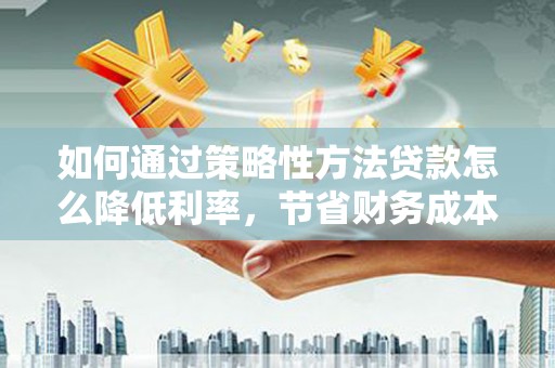资兴如何通过策略性方法贷款怎么降低利率，节省财务成本