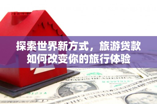 资兴探索世界新方式，旅游贷款如何改变你的旅行体验