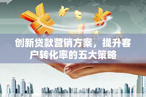 资兴创新贷款营销方案，提升客户转化率的五大策略