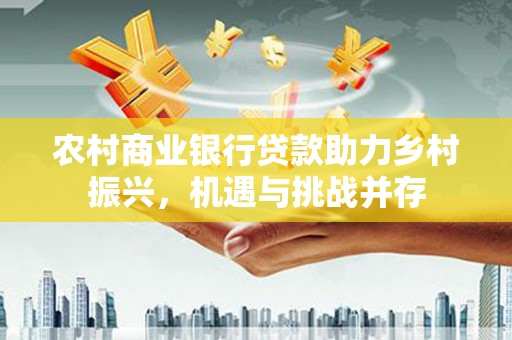 资兴农村商业银行贷款助力乡村振兴，机遇与挑战并存