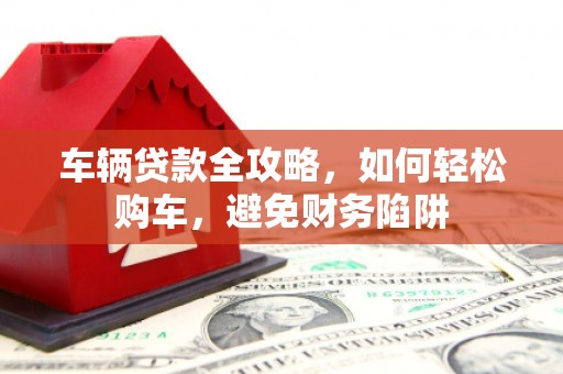 资兴车辆贷款全攻略，如何轻松购车，避免财务陷阱