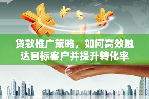 资兴贷款推广策略，如何高效触达目标客户并提升转化率