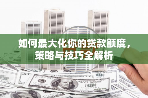 资兴如何最大化你的贷款额度，策略与技巧全解析