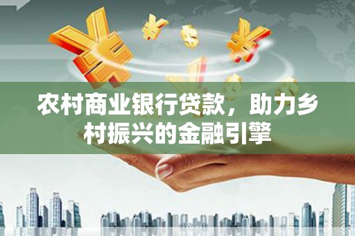 资兴农村商业银行贷款，助力乡村振兴的金融引擎